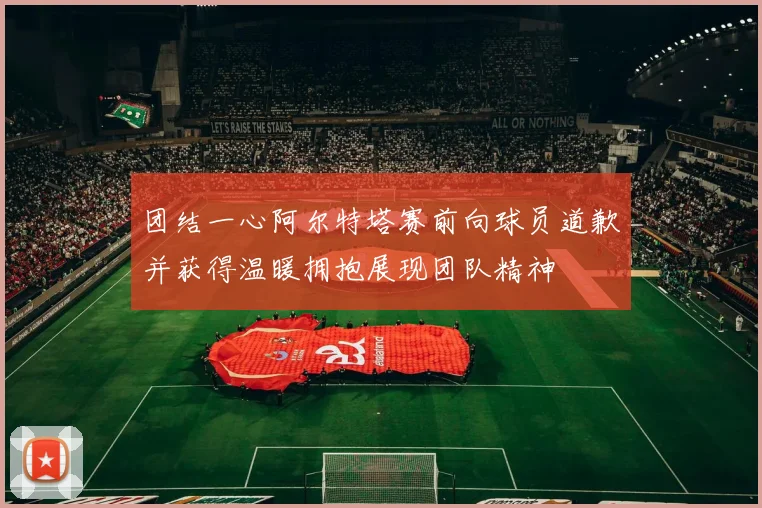 团结一心阿尔特塔赛前向球员道歉并获得温暖拥抱展现团队精神