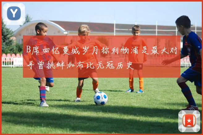 B席回忆曼城岁月称利物浦是最大对手曾挑衅加布比无冠历史
