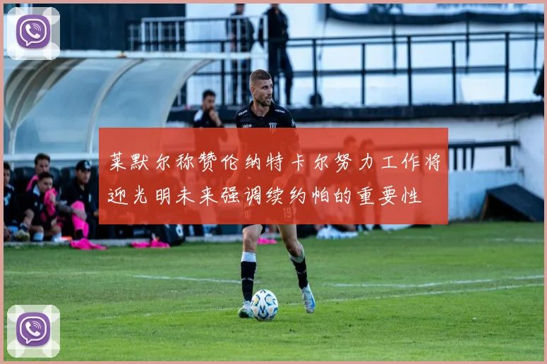 莱默尔称赞伦纳特卡尔努力工作将迎光明未来强调续约帕的重要性