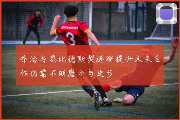 乔治与恩比德默契逐渐提升未来合作仍需不断磨合与进步