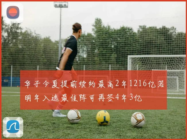 华子今夏提前续约最高2年1216亿若明年入选最佳阵可再签4年3亿