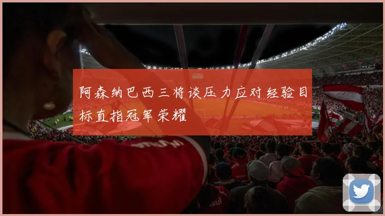阿森纳巴西三将谈压力应对经验目标直指冠军荣耀