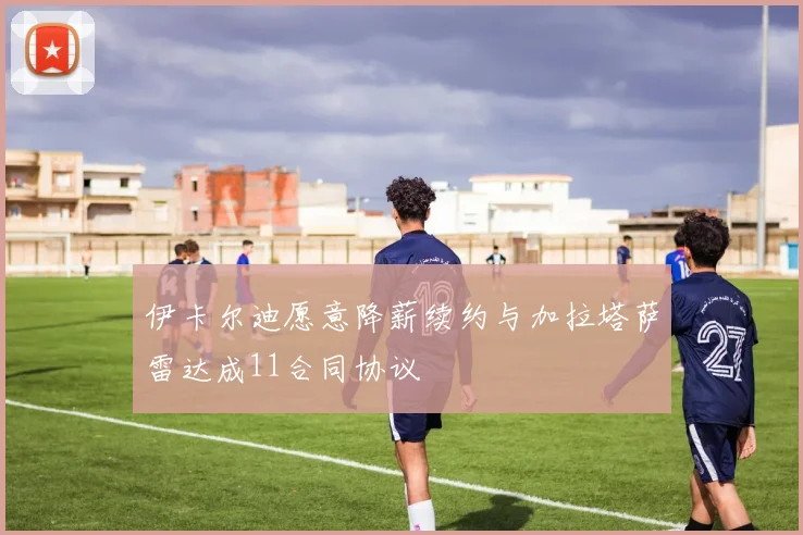 伊卡尔迪愿意降薪续约与加拉塔萨雷达成11合同协议