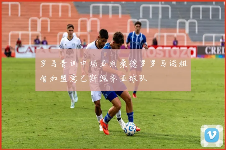 罗马青训中场亚利桑德罗罗马诺租借加盟意乙斯佩齐亚球队