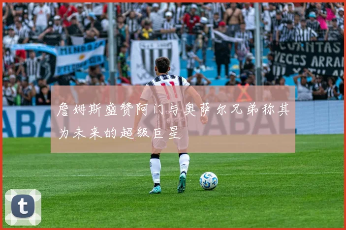 詹姆斯盛赞阿门与奥萨尔兄弟称其为未来的超级巨星
