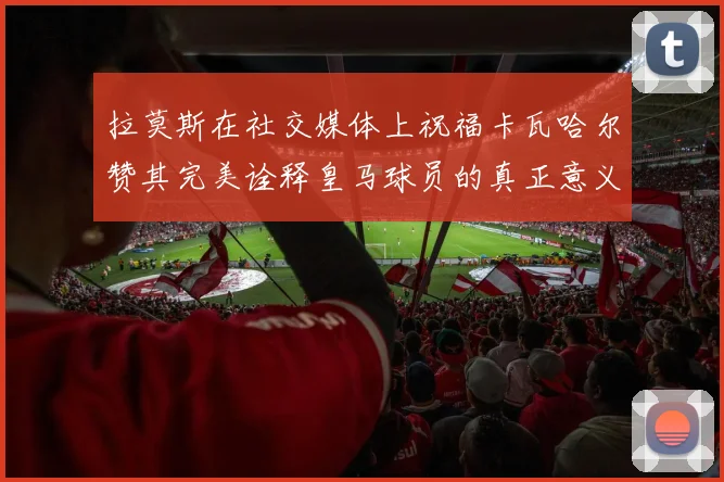 拉莫斯在社交媒体上祝福卡瓦哈尔赞其完美诠释皇马球员的真正意义